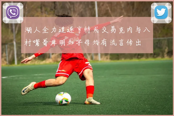 湖人全力追逐亨特或交易克内与八村嘴哥库明加字母均有流言传出