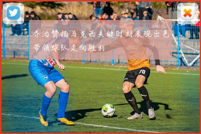 乔治赞扬马克西关键时刻表现出色带领球队走向胜利