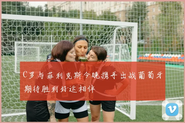 C罗与菲利克斯今晚携手出战葡萄牙期待胜利好运相伴