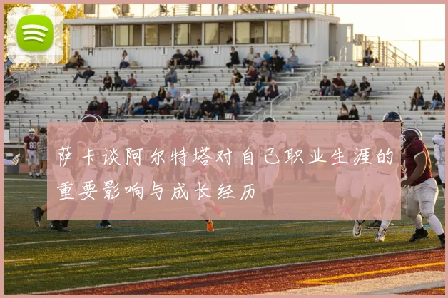 萨卡谈阿尔特塔对自己职业生涯的重要影响与成长经历