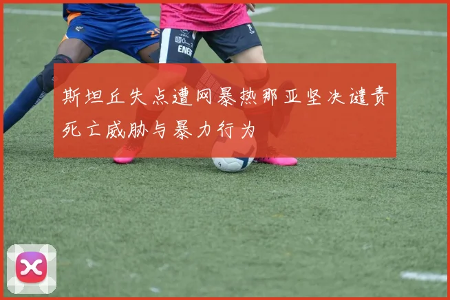 斯坦丘失点遭网暴热那亚坚决谴责死亡威胁与暴力行为