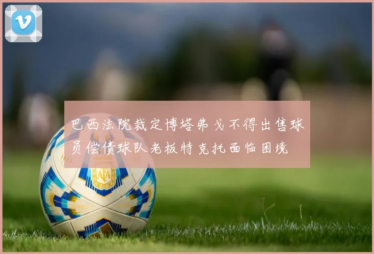 巴西法院裁定博塔弗戈不得出售球员偿债球队老板特克托面临困境