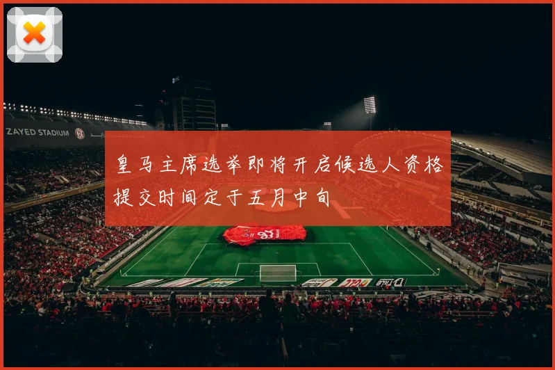 皇马主席选举即将开启候选人资格提交时间定于五月中旬