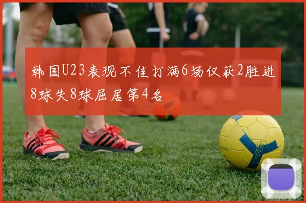 韩国U23表现不佳打满6场仅获2胜进8球失8球屈居第4名