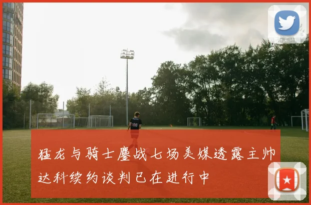 猛龙与骑士鏖战七场美媒透露主帅达科续约谈判已在进行中