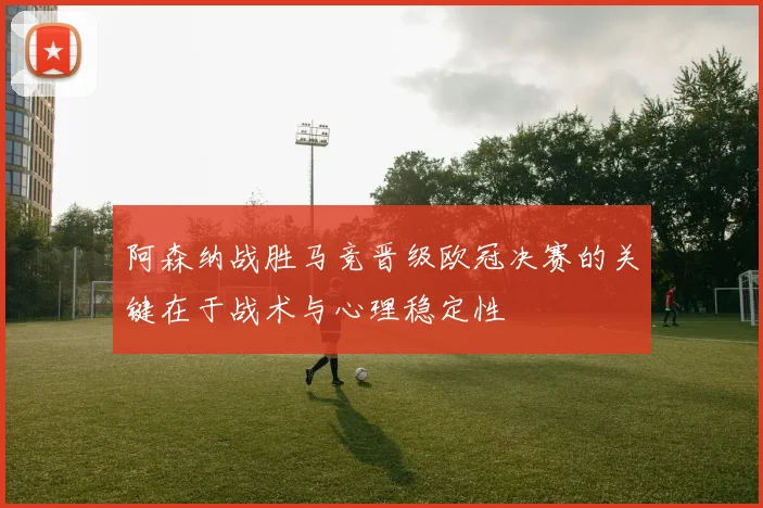 阿森纳战胜马竞晋级欧冠决赛的关键在于战术与心理稳定性