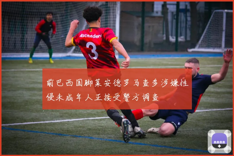 前巴西国脚莱安德罗马查多涉嫌性侵未成年人正接受警方调查