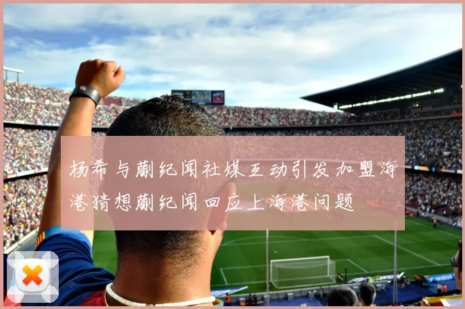 杨希与蒯纪闻社媒互动引发加盟海港猜想蒯纪闻回应上海港问题